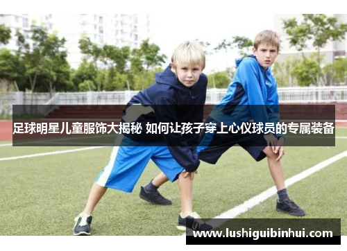 足球明星儿童服饰大揭秘 如何让孩子穿上心仪球员的专属装备