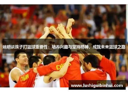 姚明谈孩子打篮球重要性：培养兴趣与坚持精神，成就未来篮球之路