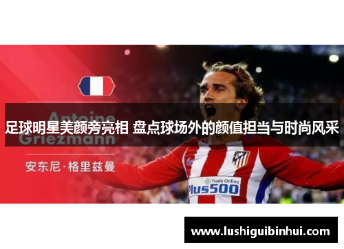 足球明星美颜旁亮相 盘点球场外的颜值担当与时尚风采