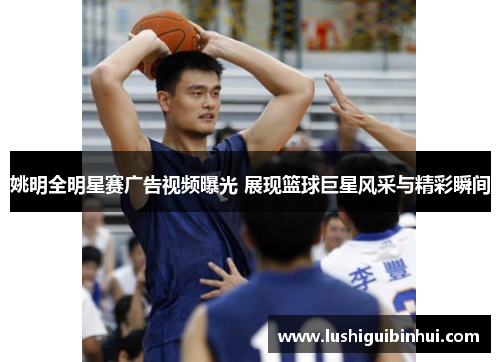 姚明全明星赛广告视频曝光 展现篮球巨星风采与精彩瞬间