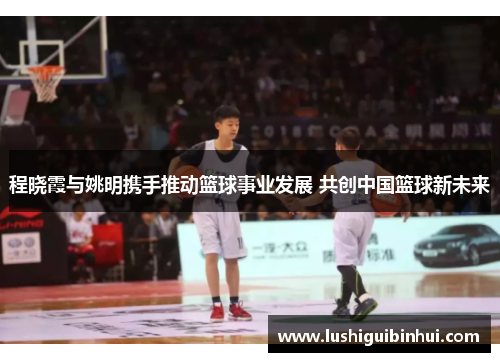 程晓霞与姚明携手推动篮球事业发展 共创中国篮球新未来