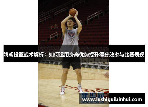 姚明投篮战术解析：如何运用身高优势提升得分效率与比赛表现