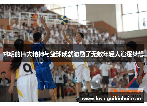 姚明的伟大精神与篮球成就激励了无数年轻人追逐梦想
