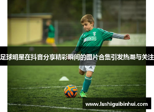 足球明星在抖音分享精彩瞬间的图片合集引发热潮与关注