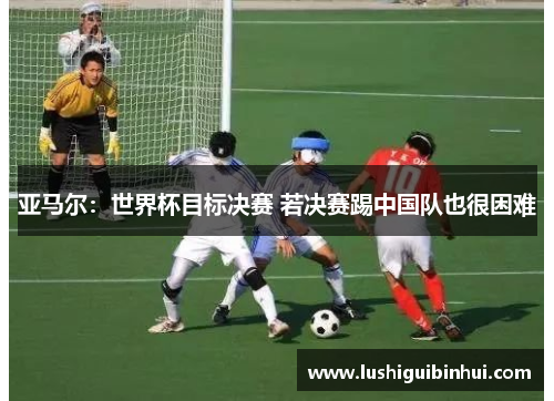 亚马尔：世界杯目标决赛 若决赛踢中国队也很困难