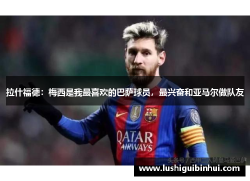 拉什福德：梅西是我最喜欢的巴萨球员，最兴奋和亚马尔做队友